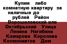 Купим 2 либо 3-комнатную квартиру  за наличные до 2 700 000 рублей › Район ­ Ворошиловский или Октябрьский › Улица ­ Ленина, Нагибина, Комарова, Королева, Космонавтов › Дом ­ 2 › Цена ­ 2 700 000 - Ростовская обл., Ростов-на-Дону г. Недвижимость » Квартиры продажа   . Ростовская обл.,Ростов-на-Дону г.